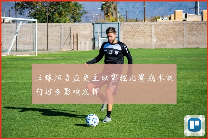 三球坦言应更主动掌控比赛战术执行过多影响发挥