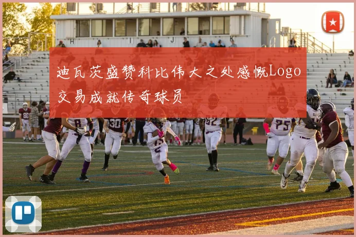 迪瓦茨盛赞科比伟大之处感慨Logo交易成就传奇球员