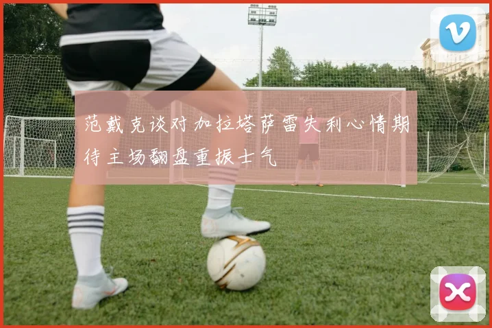 范戴克谈对加拉塔萨雷失利心情期待主场翻盘重振士气
