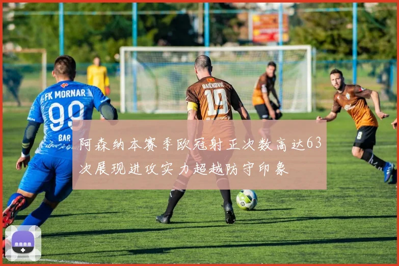 阿森纳本赛季欧冠射正次数高达63次展现进攻实力超越防守印象