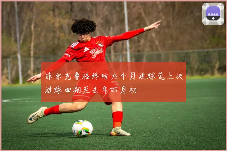 菲尔克鲁格终结九个月进球荒上次进球回溯至去年四月初