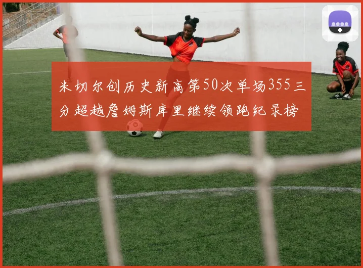 米切尔创历史新高第50次单场355三分超越詹姆斯库里继续领跑纪录榜