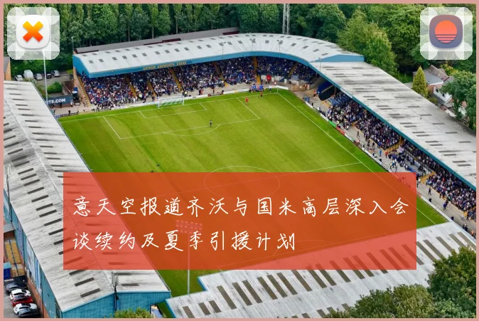 意天空报道齐沃与国米高层深入会谈续约及夏季引援计划
