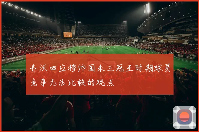 齐沃回应穆帅国米三冠王时期球员竞争无法比较的观点