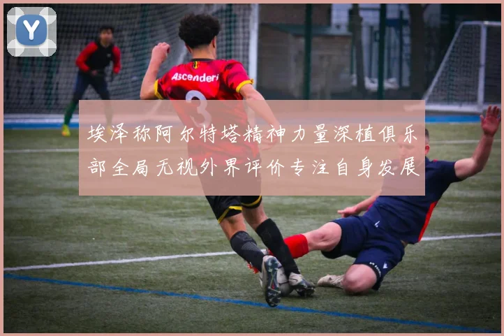 埃泽称阿尔特塔精神力量深植俱乐部全局无视外界评价专注自身发展