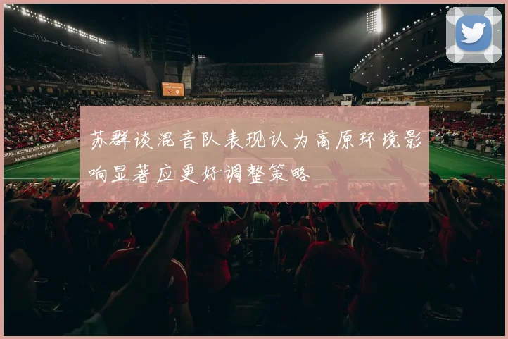苏群谈混音队表现认为高原环境影响显著应更好调整策略