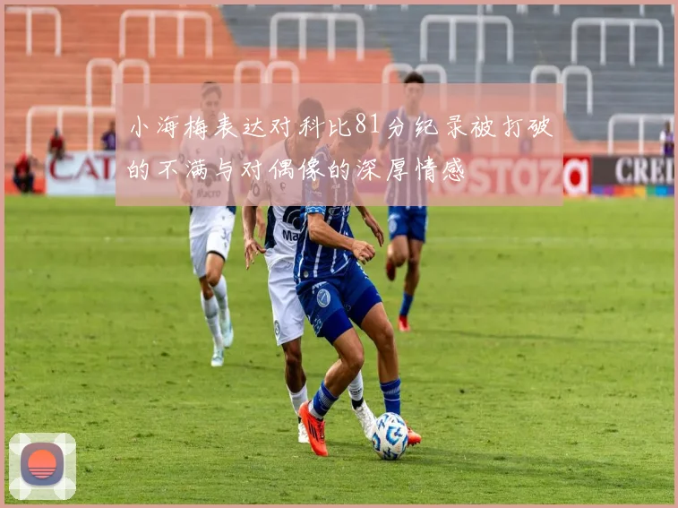 小海梅表达对科比81分纪录被打破的不满与对偶像的深厚情感