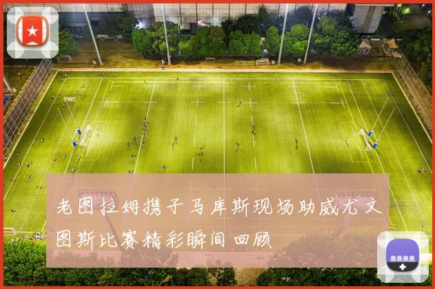 老图拉姆携子马库斯现场助威尤文图斯比赛精彩瞬间回顾