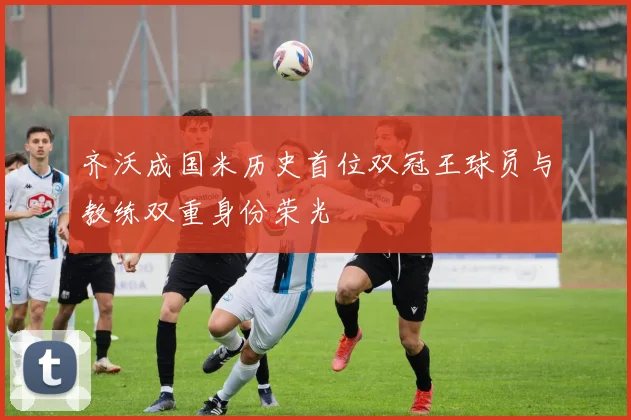 齐沃成国米历史首位双冠王球员与教练双重身份荣光