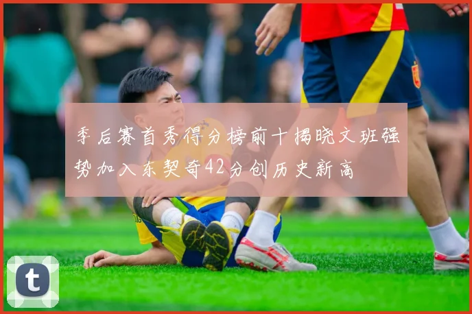季后赛首秀得分榜前十揭晓文班强势加入东契奇42分创历史新高