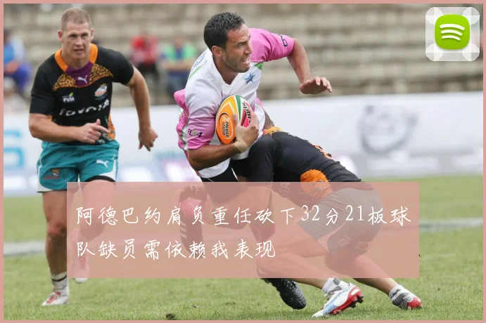 阿德巴约肩负重任砍下32分21板球队缺员需依赖我表现