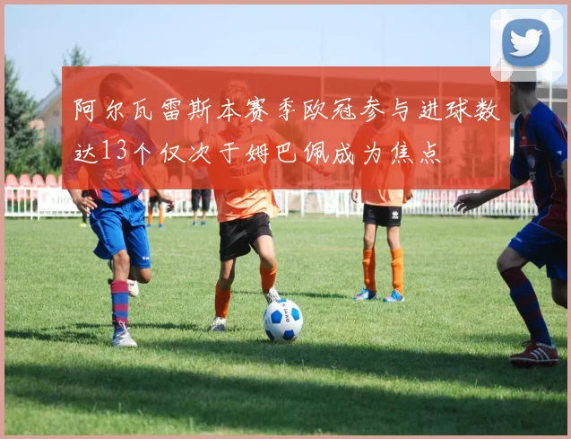 阿尔瓦雷斯本赛季欧冠参与进球数达13个仅次于姆巴佩成为焦点