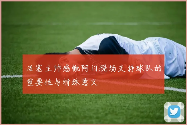活塞主帅感慨阿门现场支持球队的重要性与特殊意义