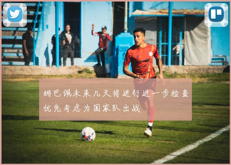 姆巴佩未来几天将进行进一步检查优先考虑为国家队出战