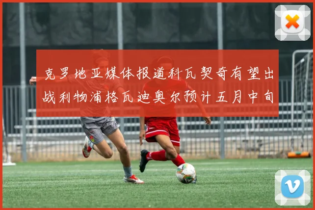 克罗地亚媒体报道科瓦契奇有望出战利物浦格瓦迪奥尔预计五月中旬回归
