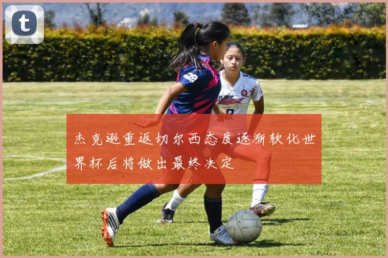 杰克逊重返切尔西态度逐渐软化世界杯后将做出最终决定