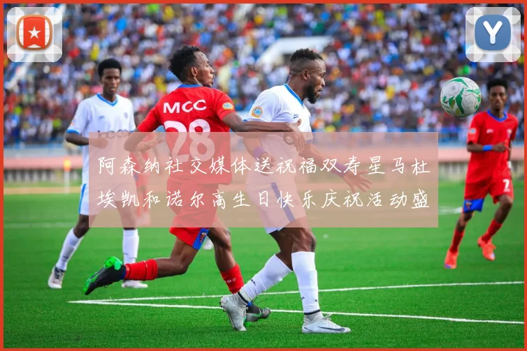 阿森纳社交媒体送祝福双寿星马杜埃凯和诺尔高生日快乐庆祝活动盛大开启