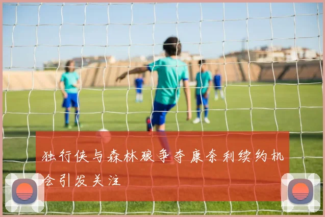 独行侠与森林狼争夺康奈利续约机会引发关注