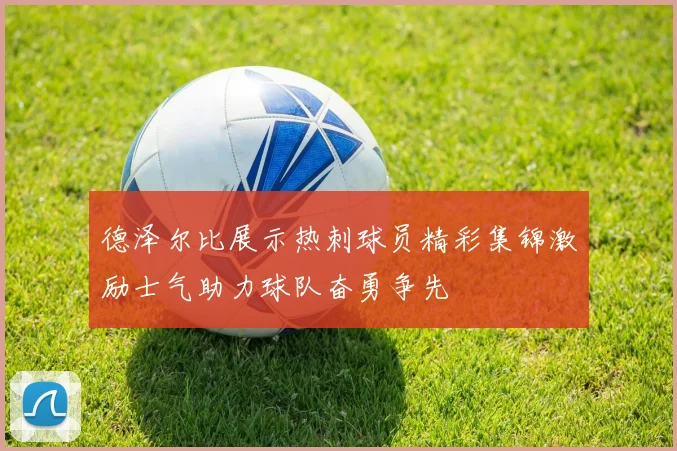 德泽尔比展示热刺球员精彩集锦激励士气助力球队奋勇争先