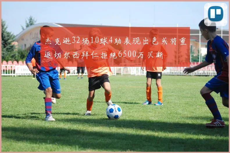 杰克逊32场10球4助表现出色或将重返切尔西拜仁拒绝6500万买断