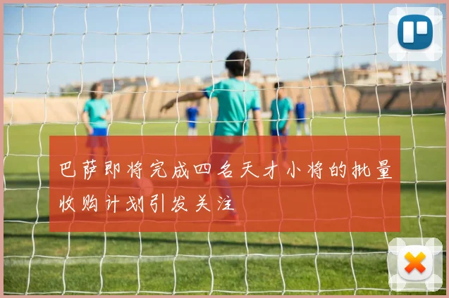 巴萨即将完成四名天才小将的批量收购计划引发关注